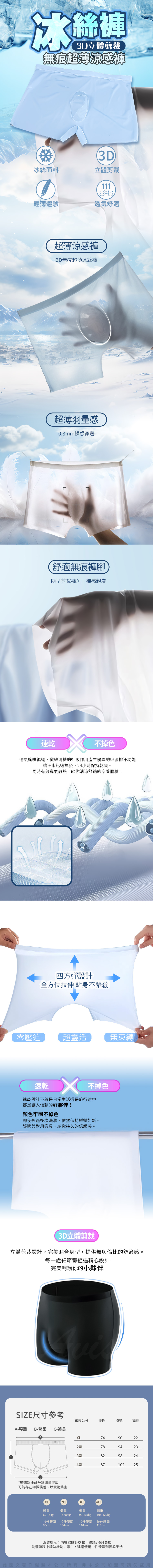 絲褲3D立體剪裁無痕超薄涼感褲3D冰絲面料立體剪裁ttt輕薄體驗透氣舒適超薄涼感褲3D無痕超薄冰絲褲超薄羽量感0.3mm感穿著L舒適無痕褲腳隨型剪裁 感親膚速乾不掉色透氣纖維編織纖維溝槽的虹吸作用產生優異的吸濕排汗功能讓汗水迅速揮發,24小時保持乾爽。同時有效導氣散熱,給你清涼舒適的穿著體驗。四方彈設計全方位拉伸貼身不緊繃零壓迫超靈活無束縛速乾 不掉色速乾設計不論是日常生活還是旅行途中都是讓人信賴的好夥伴!顏色牢固不掉色經過多次洗滌,依然保持鮮豔如新。舒適與耐用兼具,給你持久的信賴感。3D立體剪裁立體剪裁設計,完美貼合身型,提供無與倫比的舒適感。每一處細節都經過精心設計完美呵護你的小夥伴SIZE尺寸參考單位公分腰圍臀圍 褲長-腰圍B-臀圍C-褲長AXL742XL90227894233XL8298244XL8710225*數據產品平鋪測量得出可能存在細微誤差,以實物主XL2XL3XL4XL體重體重體重體重60-75kg75-90kg90-105kg105-120kg拉伸腰圍 拉伸腰圍拉伸腰圍 拉伸腰圍96cm104cm110cm118cm溫馨提示:為貼身衣物,建議3-6月更換洗滌過程中請勿機洗,漂白,建議使用中性清潔劑輕柔手洗此圖文著作權歸本公司所有非本公司加盟商請勿盜用